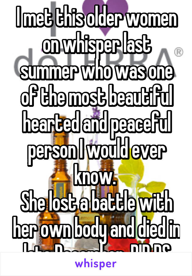 I met this older women on whisper last summer who was one of the most beautiful hearted and peaceful person I would ever know. 
She lost a battle with her own body and died in late December. RIP RS