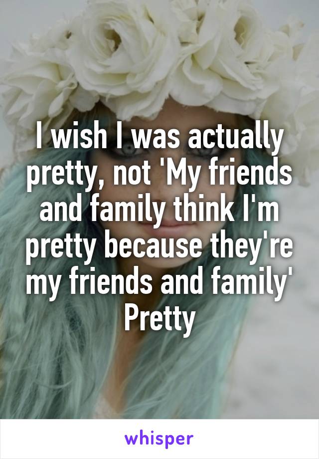 I wish I was actually pretty, not 'My friends and family think I'm pretty because they're my friends and family' Pretty