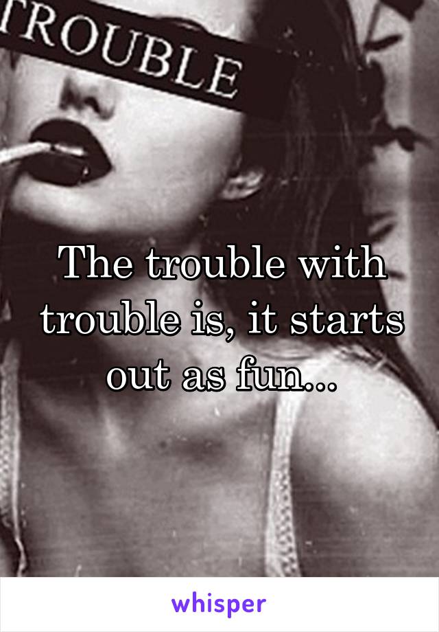 The trouble with trouble is, it starts out as fun...