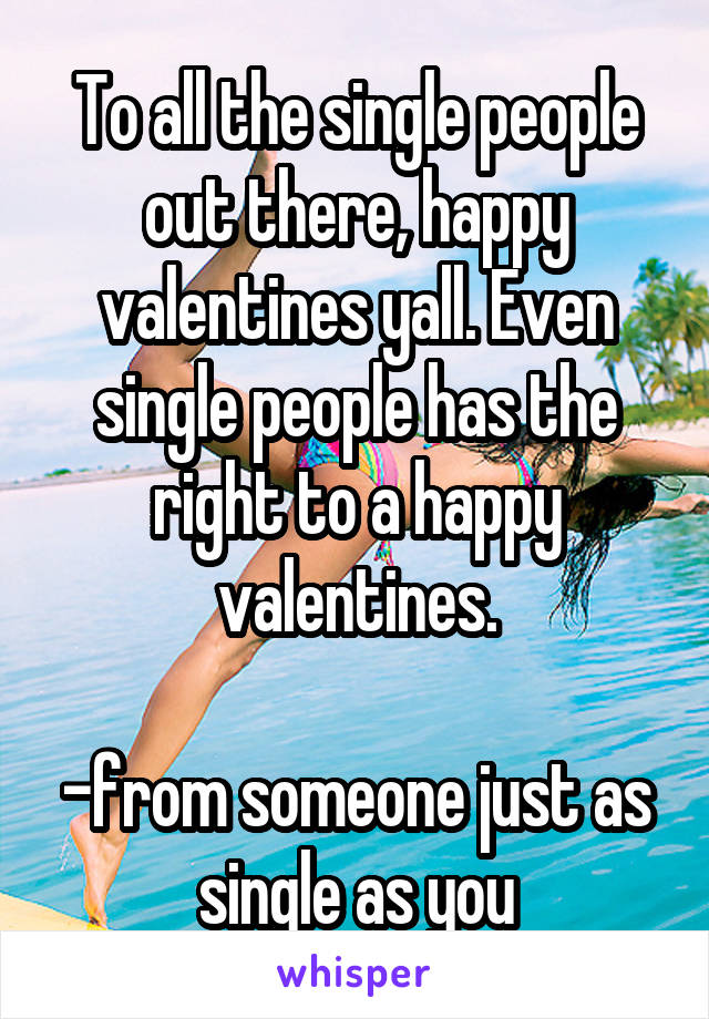 To all the single people out there, happy valentines yall. Even single people has the right to a happy valentines.

-from someone just as single as you