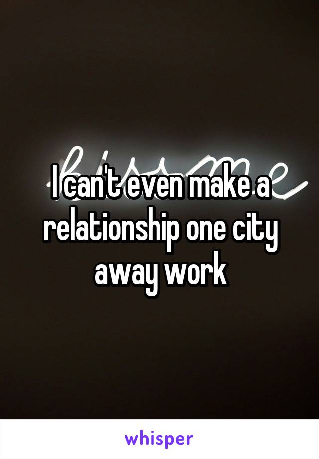 I can't even make a relationship one city away work