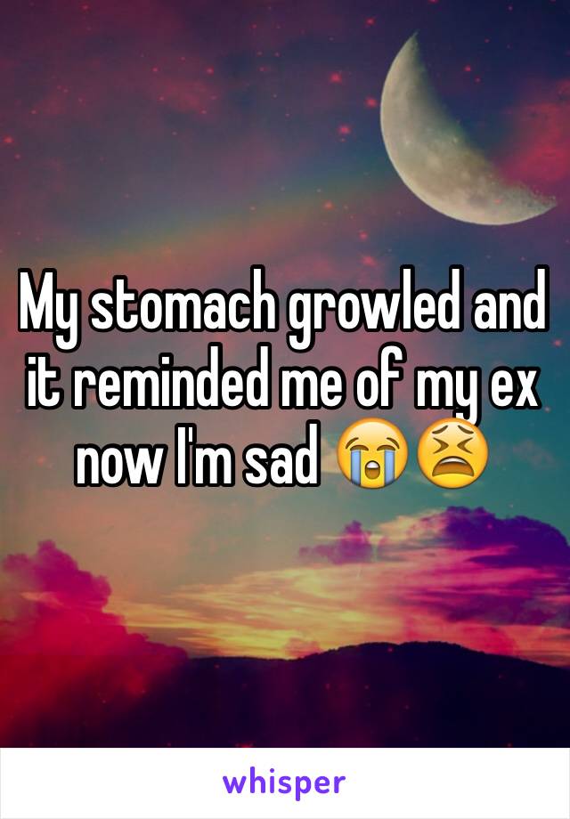 My stomach growled and it reminded me of my ex now I'm sad 😭😫