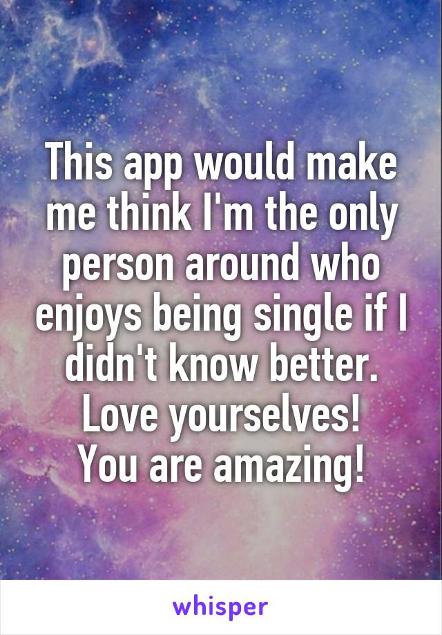 This app would make me think I'm the only person around who enjoys being single if I didn't know better.
Love yourselves!
You are amazing!