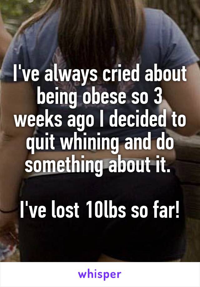 I've always cried about being obese so 3 weeks ago I decided to quit whining and do something about it. 

I've lost 10lbs so far!