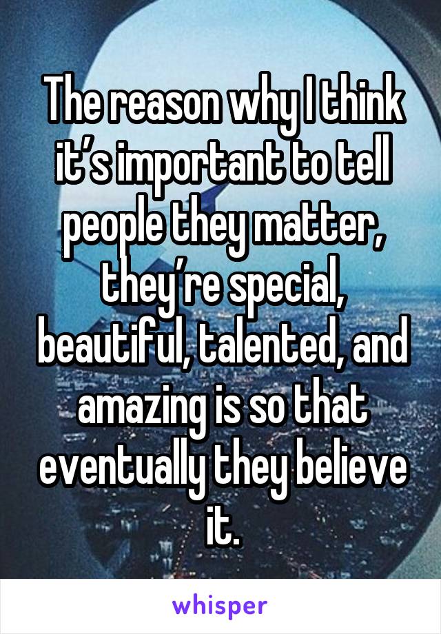 The reason why I think it’s important to tell people they matter, they’re special, beautiful, talented, and amazing is so that eventually they believe it.