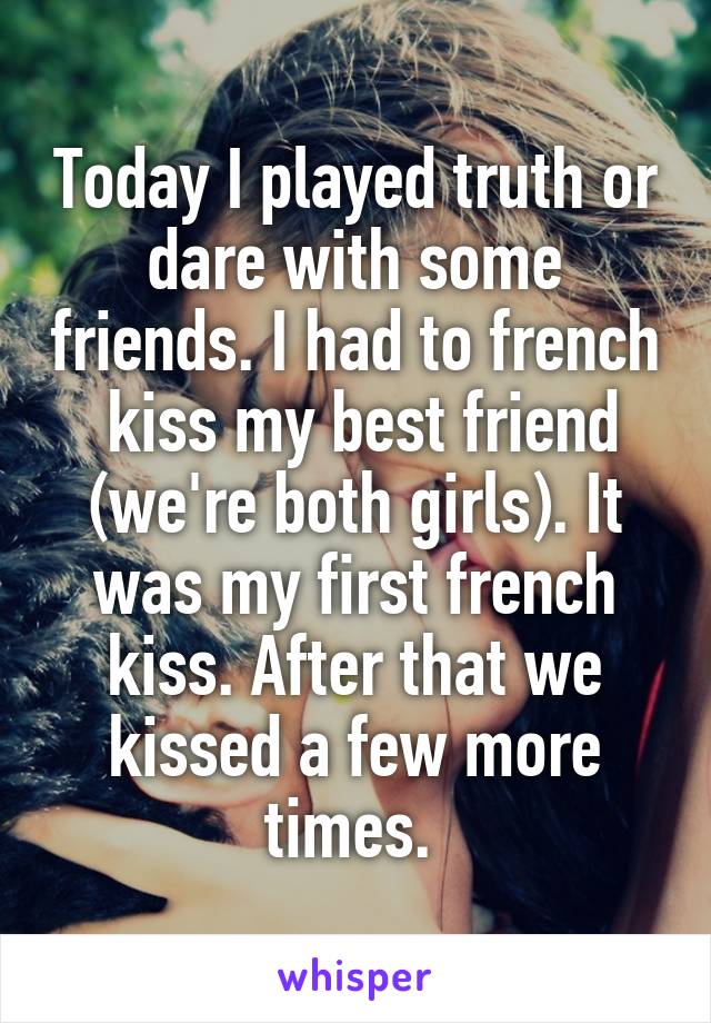 Today I played truth or dare with some friends. I had to french  kiss my best friend (we're both girls). It was my first french kiss. After that we kissed a few more times. 