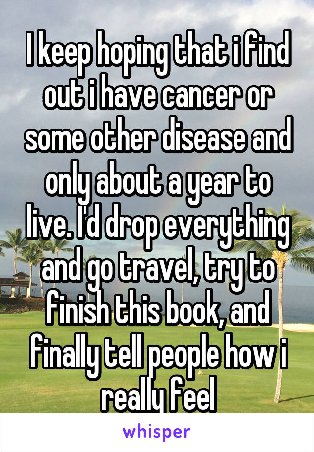 I keep hoping that i find out i have cancer or some other disease and only about a year to live. I'd drop everything and go travel, try to finish this book, and finally tell people how i really feel