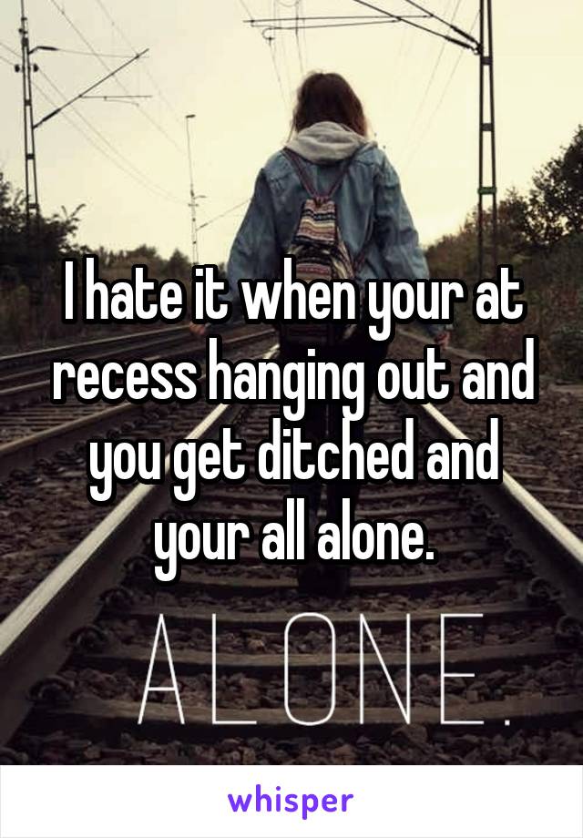 I hate it when your at recess hanging out and you get ditched and your all alone.