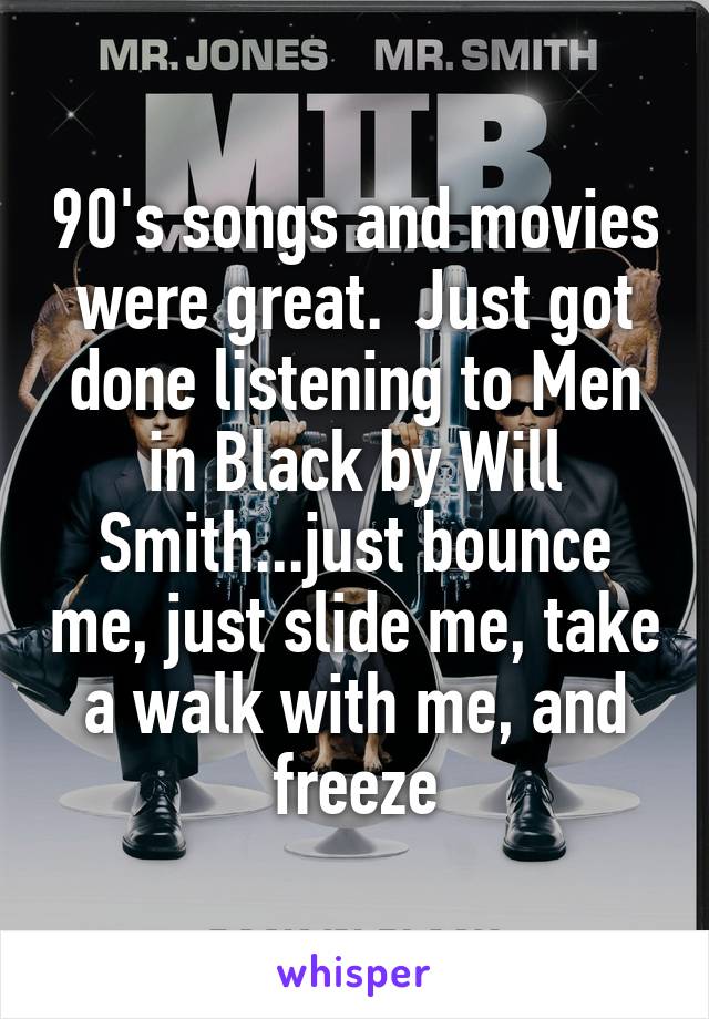 90's songs and movies were great.  Just got done listening to Men in Black by Will Smith...just bounce me, just slide me, take a walk with me, and freeze
