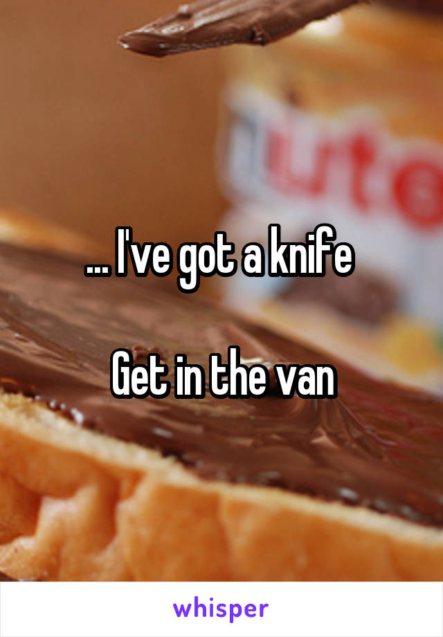 ... I've got a knife 

Get in the van