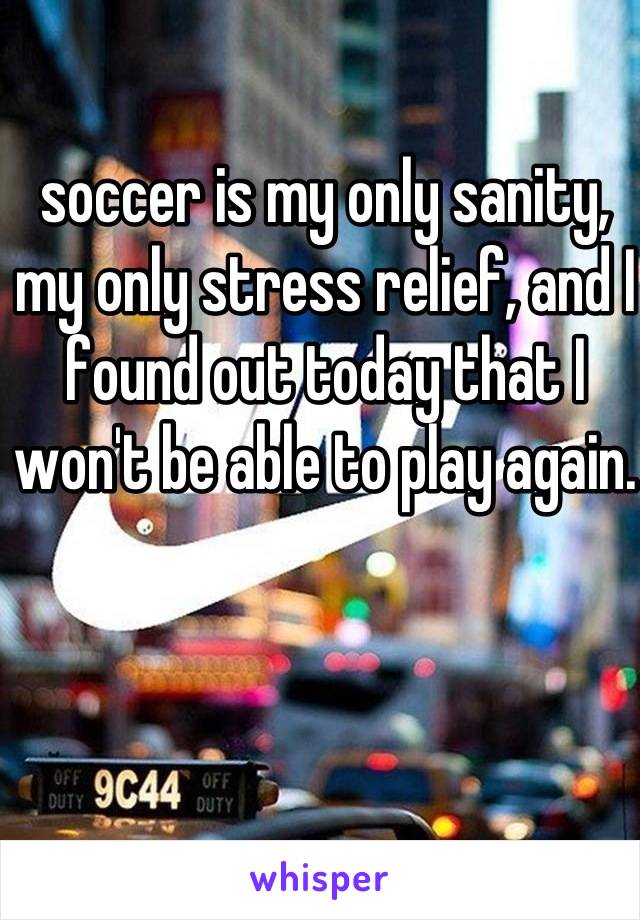soccer is my only sanity, my only stress relief, and I found out today that I won't be able to play again.