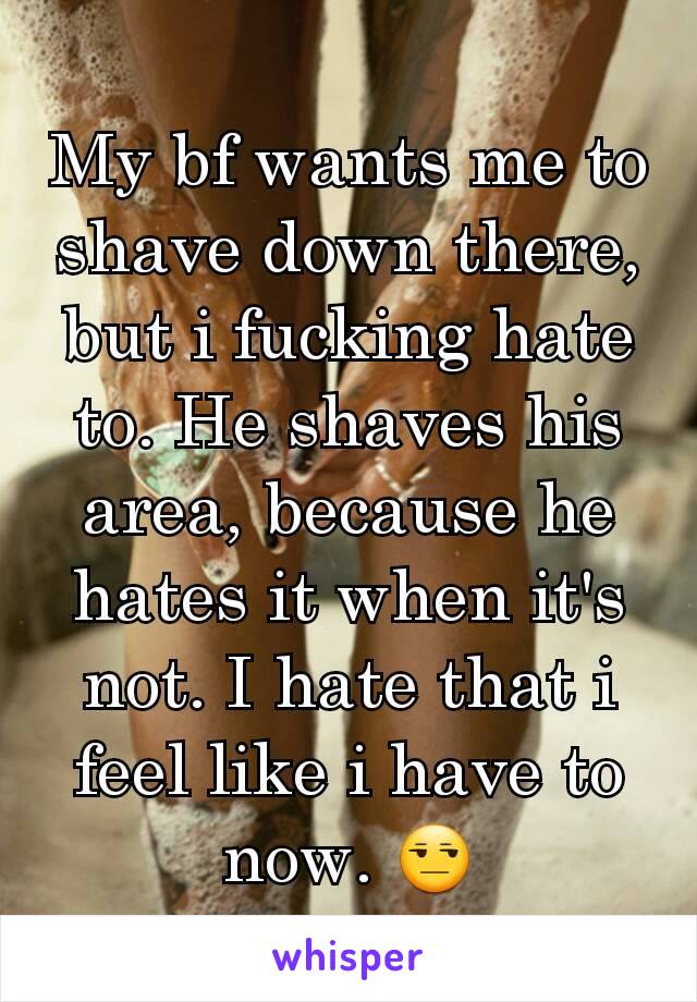 My bf wants me to shave down there, but i fucking hate to. He shaves his area, because he hates it when it's not. I hate that i feel like i have to now. 😒