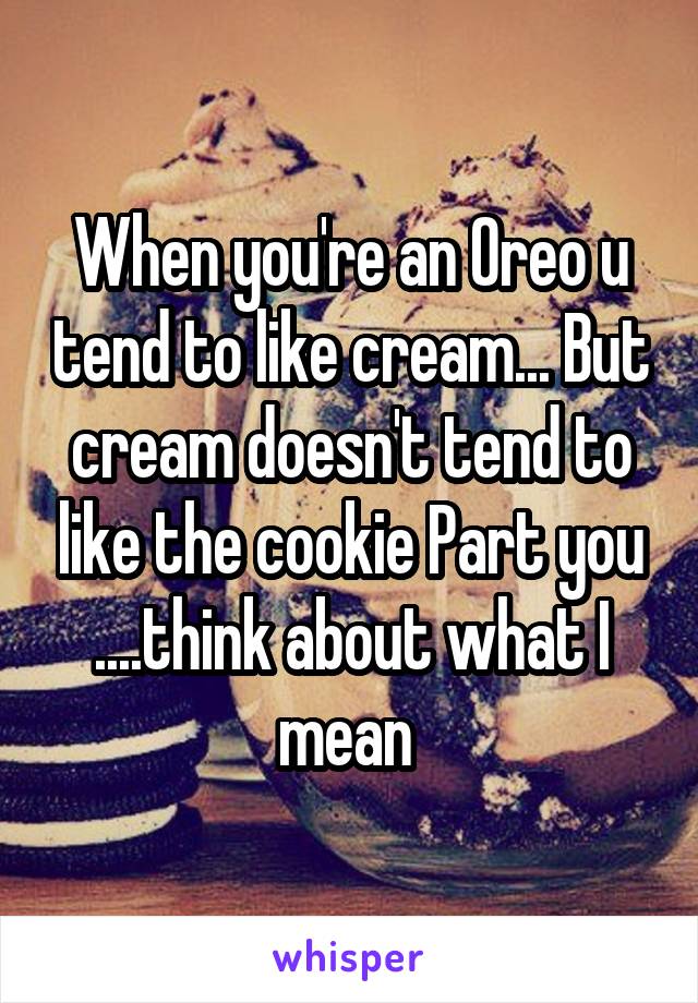 When you're an Oreo u tend to like cream... But cream doesn't tend to like the cookie Part you ....think about what I mean 