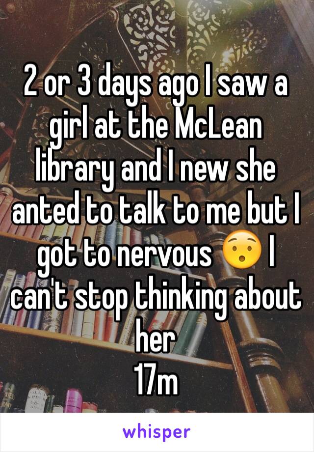 2 or 3 days ago I saw a girl at the McLean library and I new she anted to talk to me but I got to nervous 😯 I can't stop thinking about her 
17m