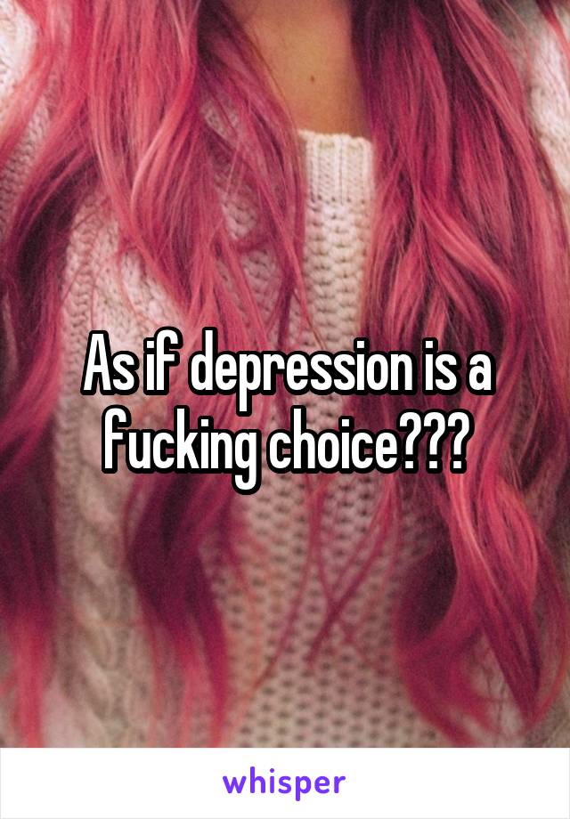 As if depression is a fucking choice???