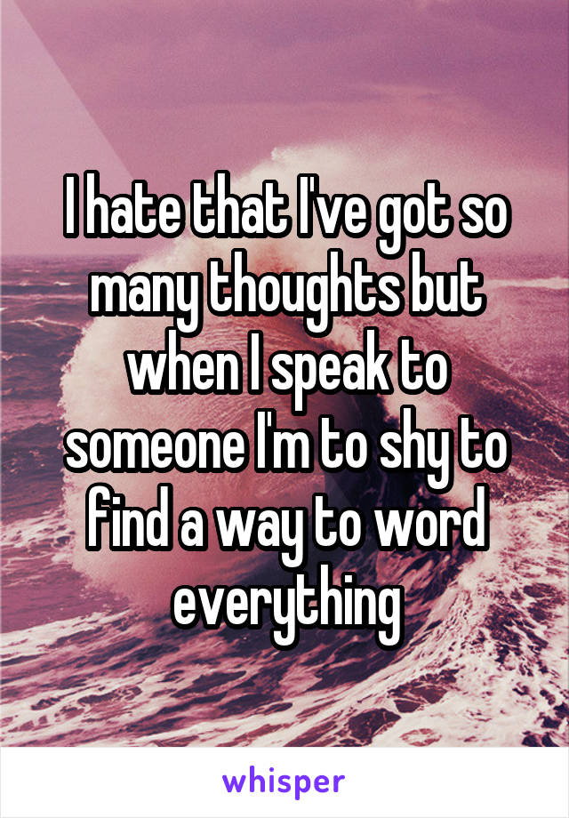 I hate that I've got so many thoughts but when I speak to someone I'm to shy to find a way to word everything
