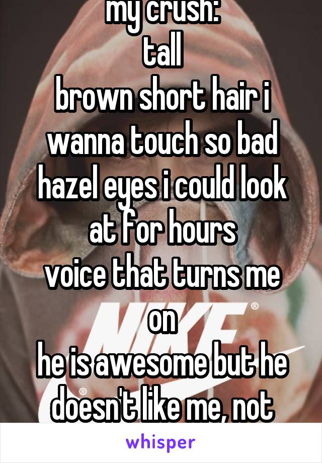 my crush:
tall
brown short hair i wanna touch so bad
hazel eyes i could look at for hours
voice that turns me on
he is awesome but he doesn't like me, not even as a friend