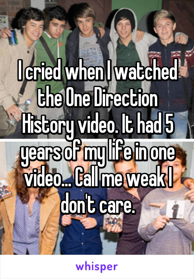 I cried when I watched the One Direction History video. It had 5 years of my life in one video... Call me weak I don't care.