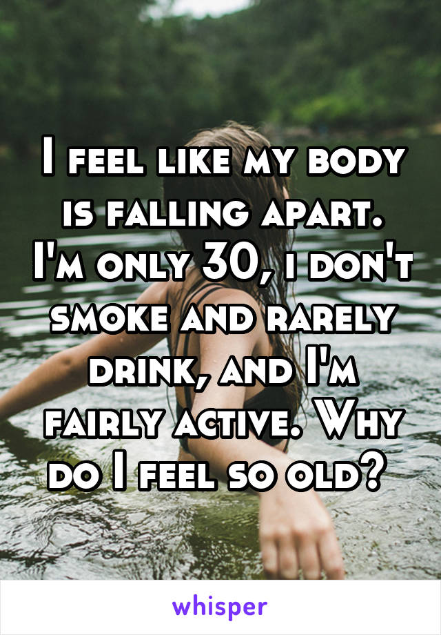 I feel like my body is falling apart. I'm only 30, i don't smoke and rarely drink, and I'm fairly active. Why do I feel so old? 