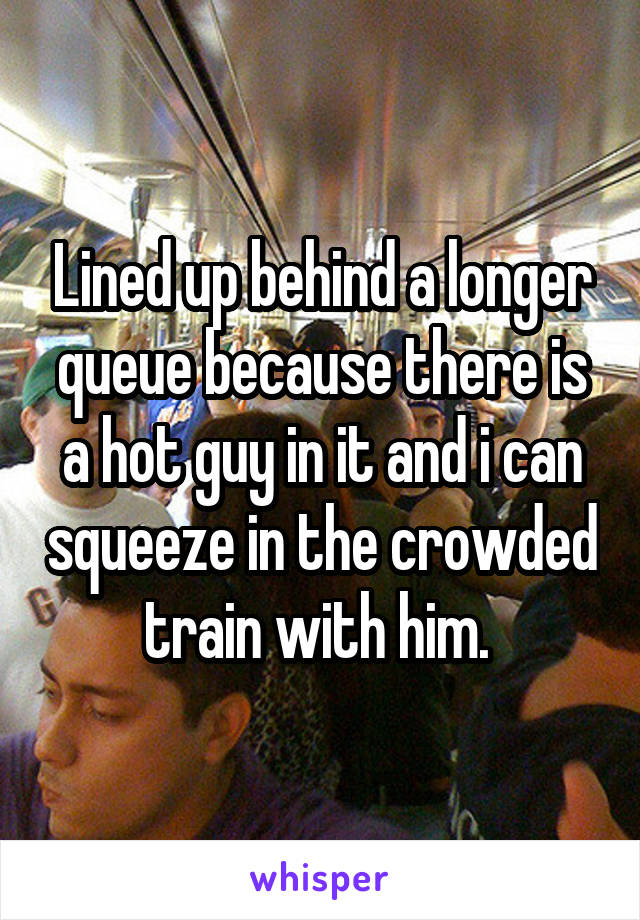 Lined up behind a longer queue because there is a hot guy in it and i can squeeze in the crowded train with him. 