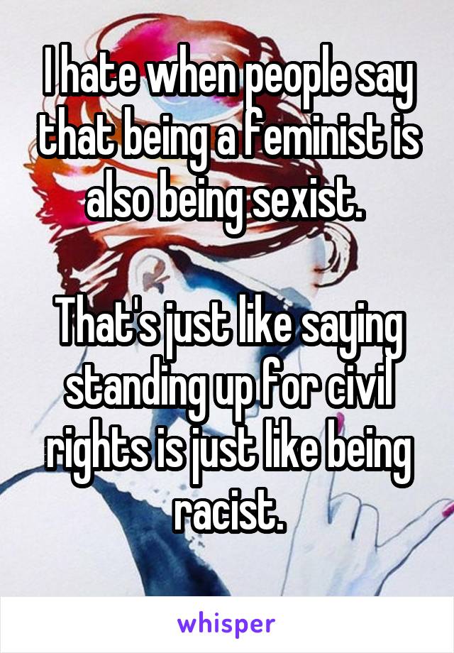 I hate when people say that being a feminist is also being sexist. 

That's just like saying standing up for civil rights is just like being racist.

