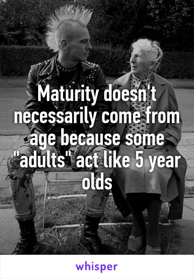 Maturity doesn't necessarily come from age because some "adults" act like 5 year olds