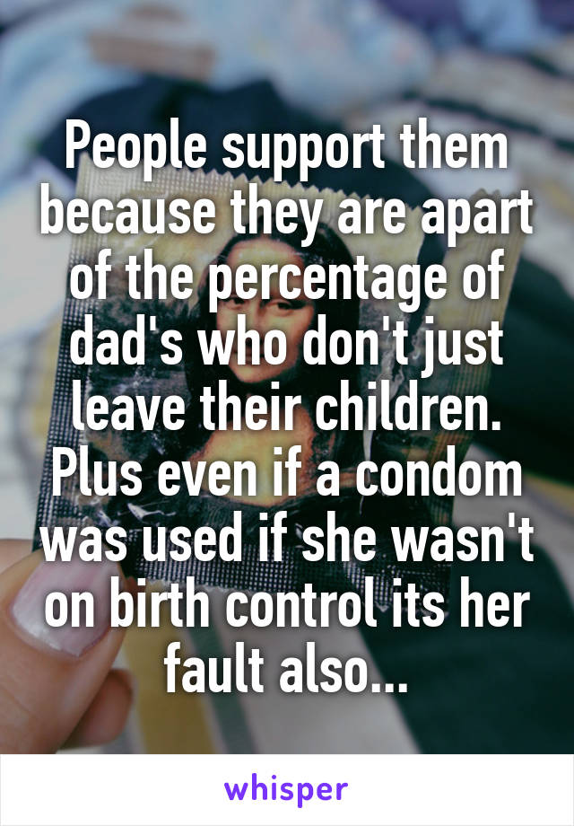 People support them because they are apart of the percentage of dad's who don't just leave their children. Plus even if a condom was used if she wasn't on birth control its her fault also...