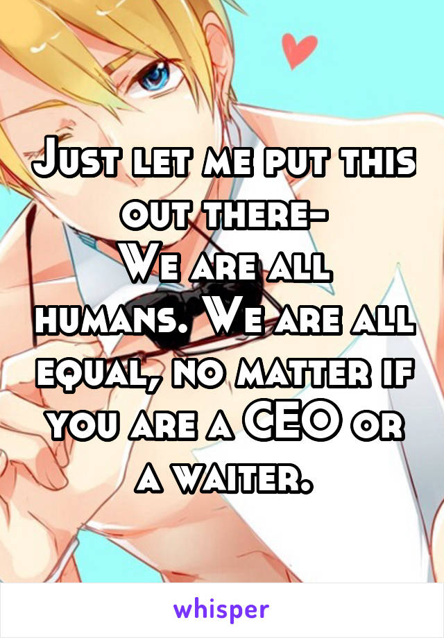 Just let me put this out there-
We are all humans. We are all equal, no matter if you are a CEO or a waiter.