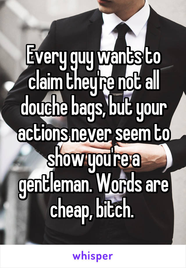 Every guy wants to claim they're not all douche bags, but your actions never seem to show you're a gentleman. Words are cheap, bitch. 
