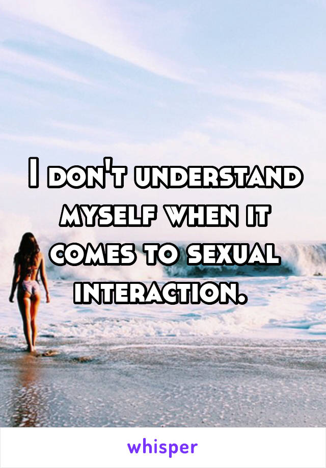 I don't understand myself when it comes to sexual interaction. 