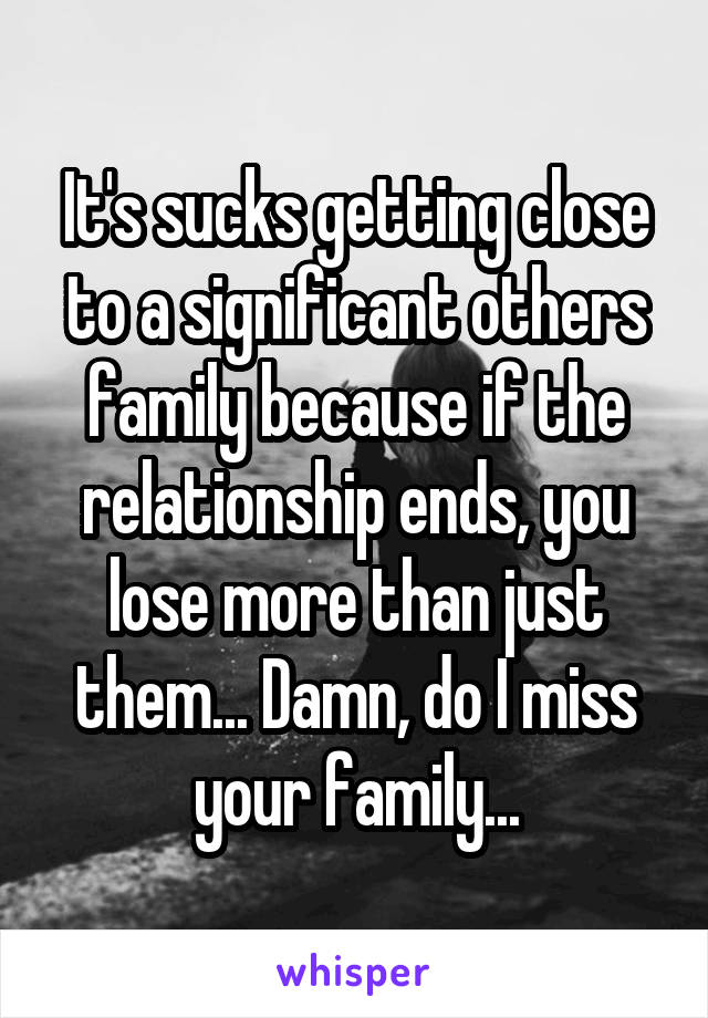 It's sucks getting close to a significant others family because if the relationship ends, you lose more than just them... Damn, do I miss your family...