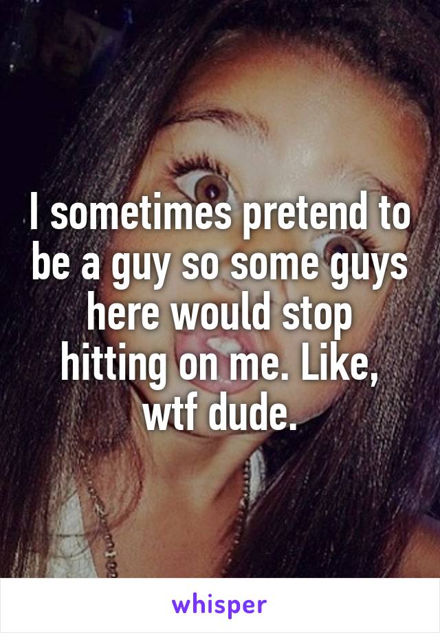 I sometimes pretend to be a guy so some guys here would stop hitting on me. Like, wtf dude.