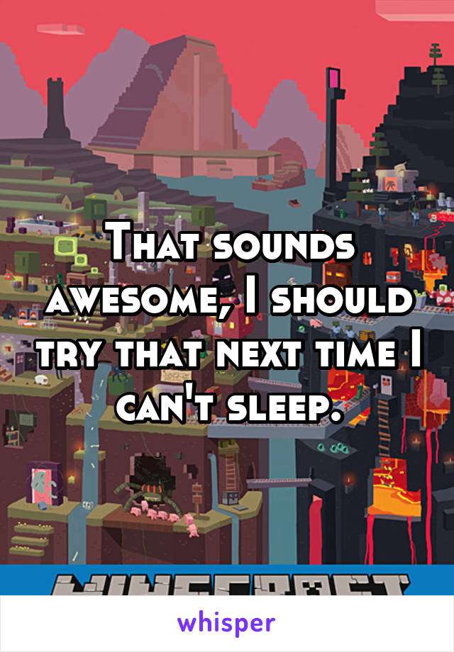 That sounds awesome, I should try that next time I can't sleep.