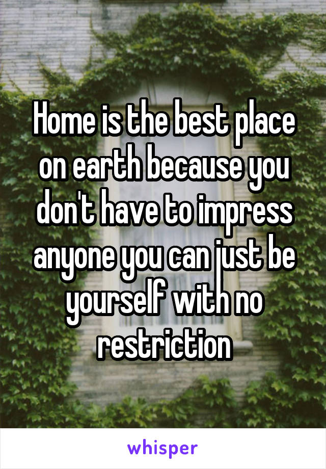 Home is the best place on earth because you don't have to impress anyone you can just be yourself with no restriction