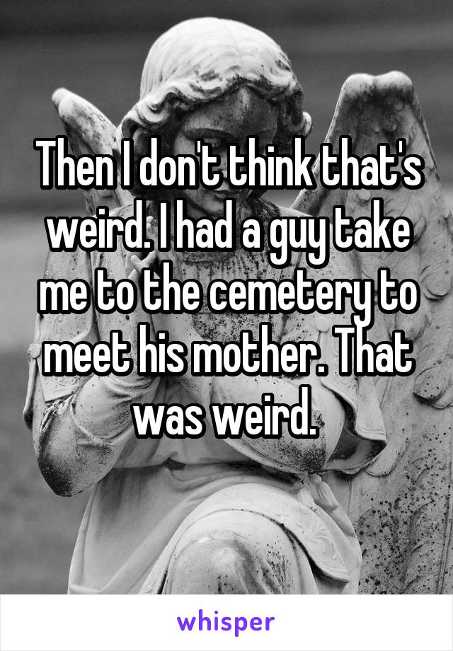 Then I don't think that's weird. I had a guy take me to the cemetery to meet his mother. That was weird. 
