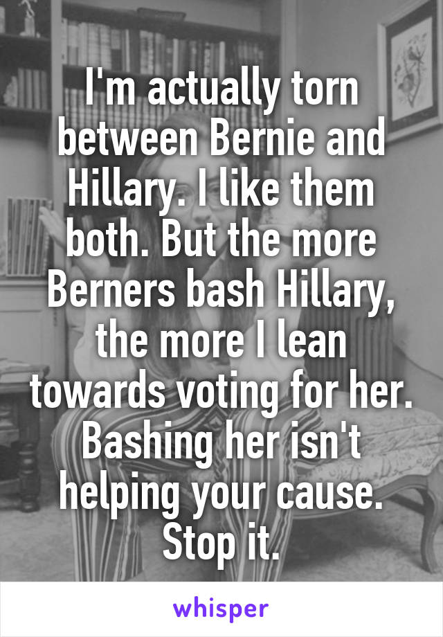 I'm actually torn between Bernie and Hillary. I like them both. But the more Berners bash Hillary, the more I lean towards voting for her. Bashing her isn't helping your cause. Stop it.