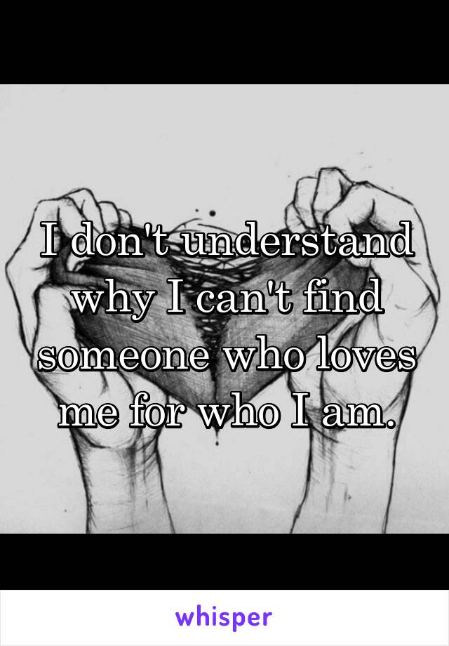 I don't understand why I can't find someone who loves me for who I am.
