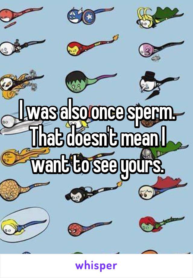 I was also once sperm. That doesn't mean I want to see yours.