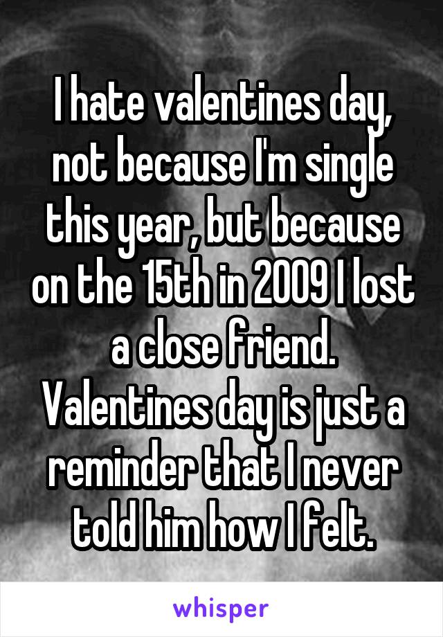 I hate valentines day, not because I'm single this year, but because on the 15th in 2009 I lost a close friend. Valentines day is just a reminder that I never told him how I felt.