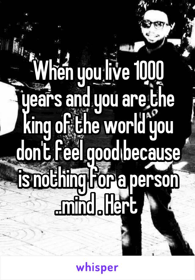 When you live 1000 years and you are the king of the world you don't feel good because is nothing for a person ..mind . Hert 