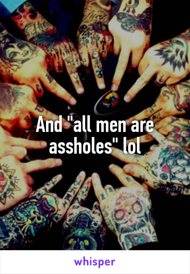 And "all men are assholes" lol