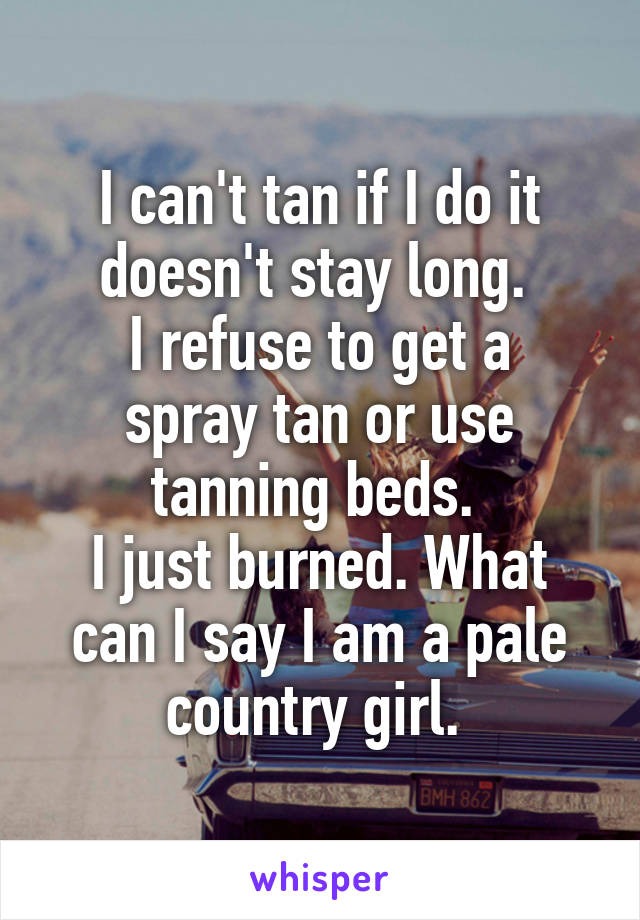 I can't tan if I do it doesn't stay long. 
I refuse to get a spray tan or use tanning beds. 
I just burned. What can I say I am a pale country girl. 