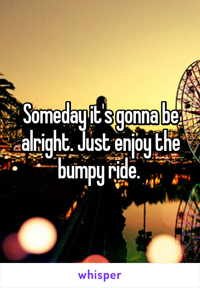 Someday it's gonna be alright. Just enjoy the bumpy ride. 