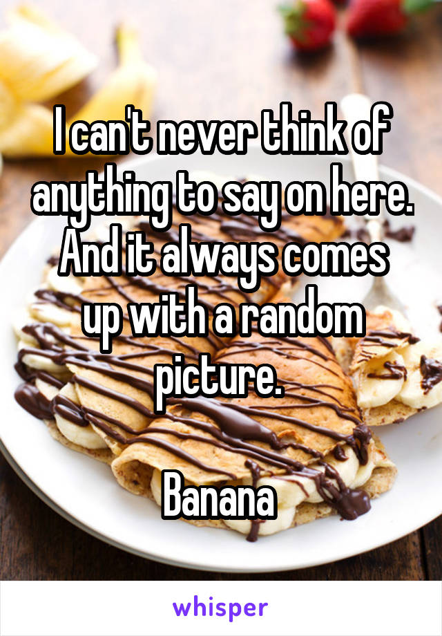 I can't never think of anything to say on here.
And it always comes up with a random picture. 

Banana 