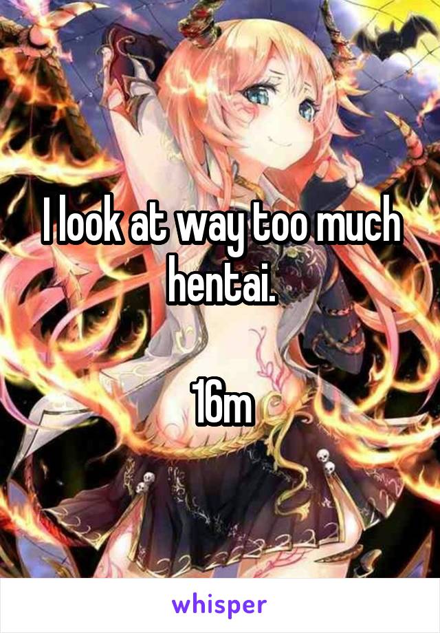 I look at way too much hentai.

16m