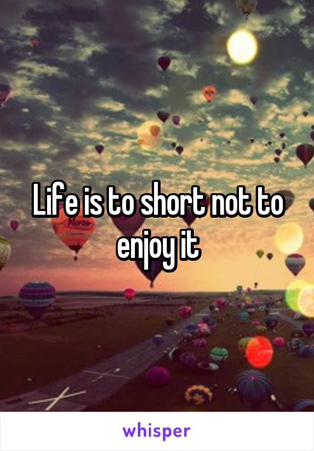Life is to short not to enjoy it