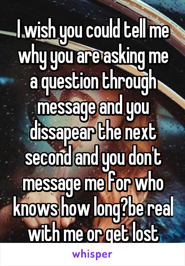 I wish you could tell me why you are asking me a question through message and you dissapear the next second and you don't message me for who knows how long?be real with me or get lost