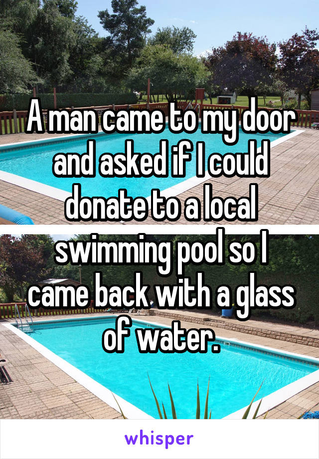 A man came to my door and asked if I could donate to a local swimming pool so I came back with a glass of water.