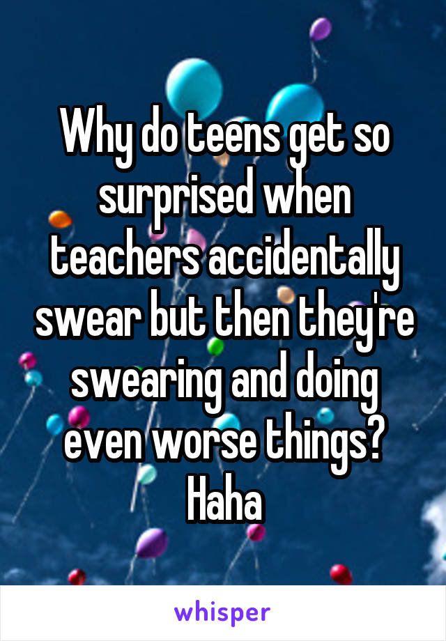Why do teens get so surprised when teachers accidentally swear but then they're swearing and doing even worse things? Haha