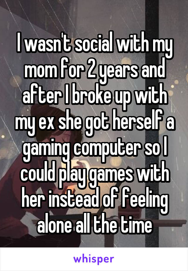 I wasn't social with my mom for 2 years and after I broke up with my ex she got herself a gaming computer so I could play games with her instead of feeling alone all the time